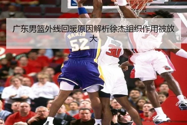 广东男篮外线回暖原因解析徐杰组织作用被放大