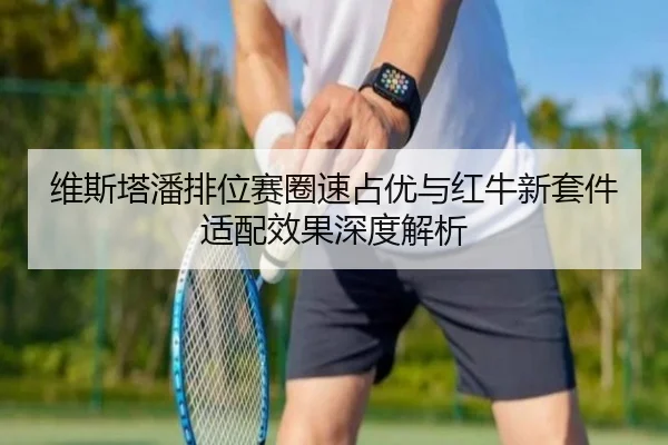 维斯塔潘排位赛圈速占优与红牛新套件适配效果深度解析