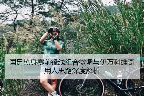 国足热身赛前锋线组合微调与伊万科维奇用人思路深度解析