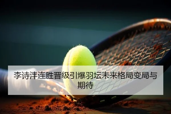 李诗沣连胜晋级引爆羽坛未来格局变局与期待