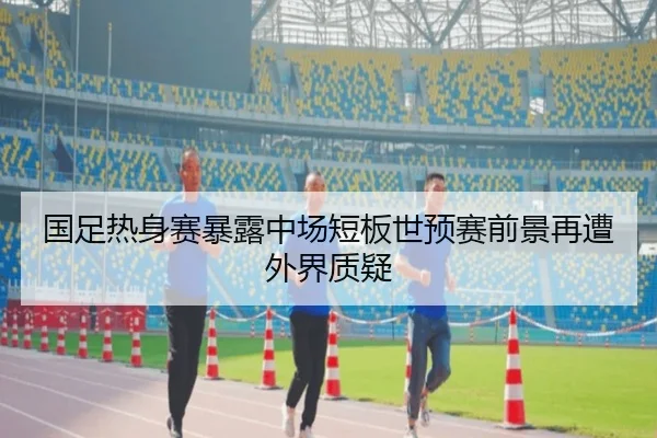 国足热身赛暴露中场短板世预赛前景再遭外界质疑